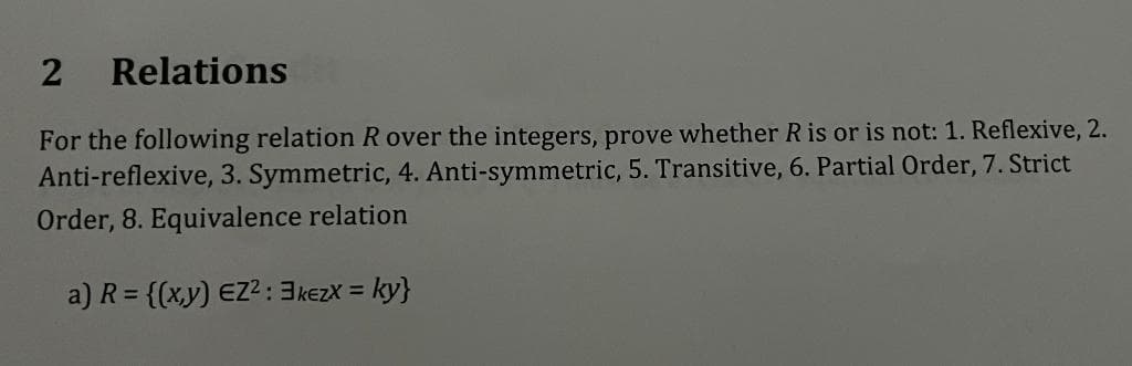 2 Relations
For the following relation R over the integers, prove whether R is or is not: 1. Reflexive, 2.
Anti-reflexive, 3. Symmetric, 4. Anti-symmetric, 5. Transitive, 6. Partial Order, 7. Strict
Order, 8. Equivalence relation
a) R = {(x,y) EZ² : 3 kezx = ky}