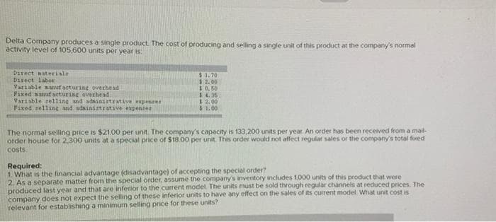 Delta Company produces a single product. The cost of producing and selling a single unit of this product at the company's normal
activity level of 105,600 units per year is:
Direct materiale
Direct labor
Variable sanufacturing overhead
Fixed sanufacturing overhead
Variable selling and administrative expens
Fixed selling and administratave expensez
$ 1.70
12.00
$0.50
$4.36
$2.00
$1.00
The normal selling price is $21.00 per unit. The company's capacity is 133,200 units per year. An order has been received from a mail-
order house for 2,300 units at a special price of $18.00 per unit. This order would not affect regular sales or the company's total fored
costs.
Required:
1. What is the financial advantage (disadvantage) of accepting the special order?
2. As a separate matter from the special order, assume the company's inventory includes 1,000 units of this product that were
produced last year and that are inferior to the current model. The units must be sold through regular channels at reduced prices. The
company does not expect the selling of these inferior units to have any effect on the sales of its current model. What unit cost is
relevant for establishing a minimum selling price for these units?