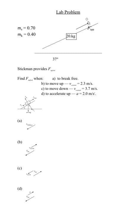 m, = 0.70
m = 0.40
(b)
(c)
Stickman provides F
Find F when: a) to break free.
b) to move up-v
(d)
wing
"Come
Lab Problem
Fre
37°
20.kg
c) to move down-v
d) to accelerate up-
app
-2.3 m/s.
= 3.7 m/s.
a = 2.0 m/s².