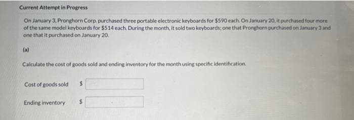 Current Attempt in Progress
On January 3, Pronghorn Corp, purchased three portable electronic keyboards for $590 each. On January 20, it purchased four more
of the same model keyboards for $514 each. During the month, it sold two keyboards; one that Pronghorn purchased on January 3 and
one that it purchased on January 20,
Calculate the cost of goods sold and ending inventory for the month using specific identification.
Cost of goods sold
Ending inventory
$
$