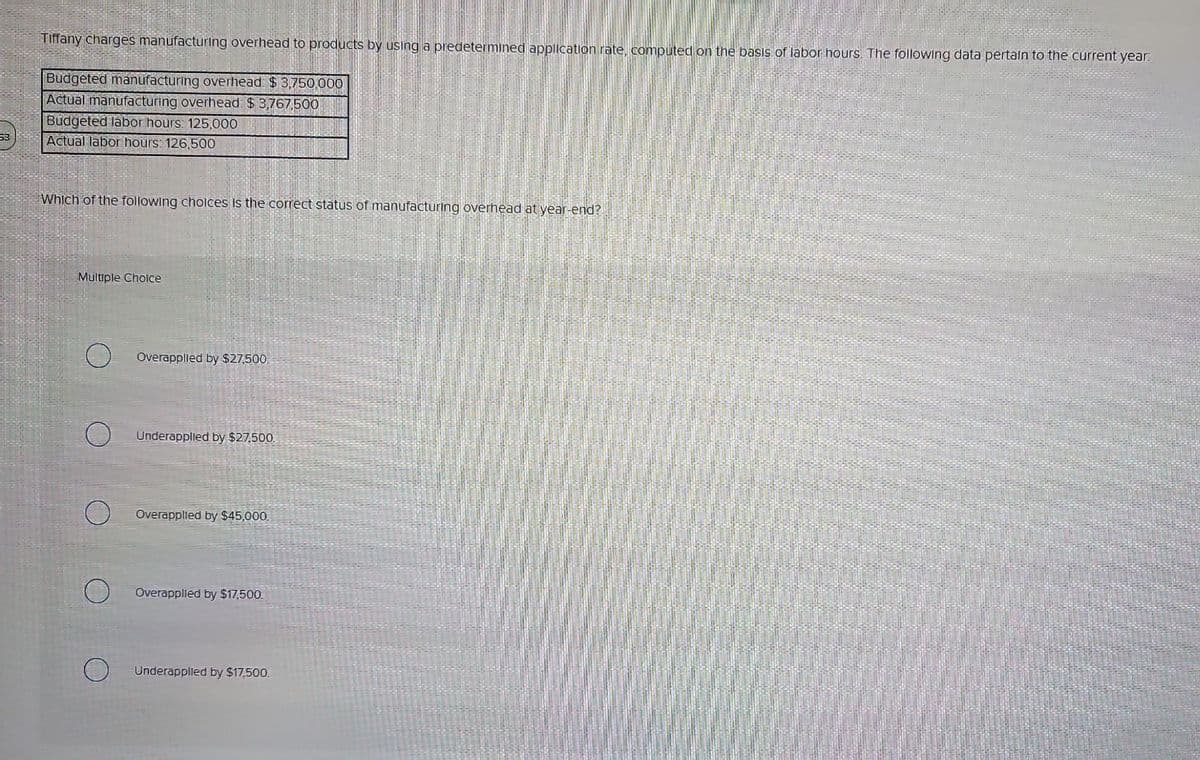53
Tiffany charges manufacturing overhead to products by using a predetermined application rate, computed on the basis of labor hours. The following data pertain to the current year:
Budgeted manufacturing overhead: $3,750,000
Actual manufacturing overhead: $3,767,500
Budgeted labor hours: 125,000
Actual labor hours: 126,500
Which of the following choices is the correct status of manufacturing overhead at year-end?
Multiple Choice
O Overapplied by $27,500.
Underapplied by $27,500.
O Overapplied by $45,000.
O Overapplied by $17,500.
Underapplied by $17,500.