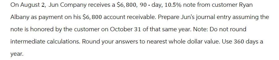 On August 2, Jun Company receives a $6,800, 90-day, 10.5% note from customer Ryan
Albany as payment on his $6,800 account receivable. Prepare Jun's journal entry assuming the
note is honored by the customer on October 31 of that same year. Note: Do not round
intermediate calculations. Round your answers to nearest whole dollar value. Use 360 days a
year.