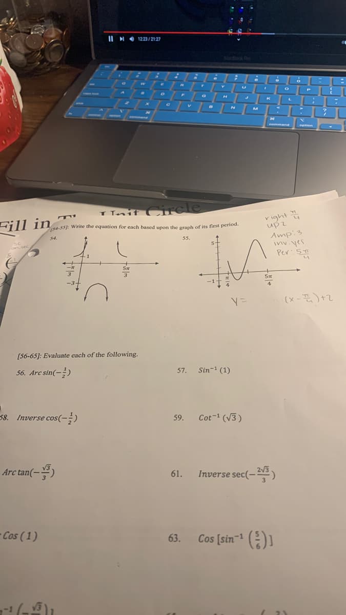 (54-55): Write the equation for each based upon the graph of its first period.
IIHO 1223/2127
MacBook Pro
P
K
V.
M
ener
mand
command
option
Tnif Circle
vight
upz
Amp:3
inviyes
Per:5
Fill in
s4-55): Write the equation for each based upon the graph of its first period.
54.
55.
an.sec
3
4
(x -)+2
[56-65]: Evaluate each of the following.
56. Arc sin(-)
Sin- (1)
57.
58. Inverse cos(-;)
Cot-1 (V3)
59.
Arc tan(-)
61.
Inverse sec(-)
- Cos (1)
Cos [sin- )
63.
