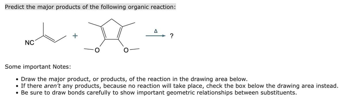 Predict the major products of the following organic reaction:
+
NC
A
?
Some important Notes:
• Draw the major product, or products, of the reaction in the drawing area below.
•
If there aren't any products, because no reaction will take place, check the box below the drawing area instead.
Be sure to draw bonds carefully to show important geometric relationships between substituents.