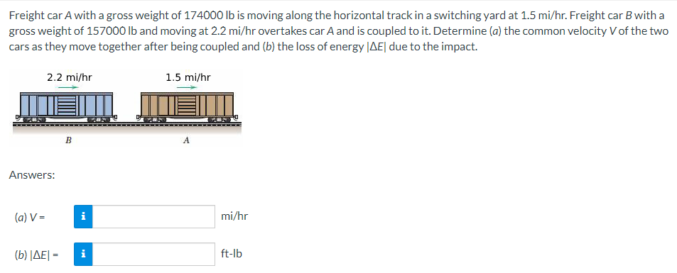 Freight car A with a gross weight of 174000 Ib is moving along the horizontal track in a switching yard at 1.5 mi/hr. Freight car B with a
gross weight of 157000 Ib and moving at 2.2 mi/hr overtakes car A and is coupled to it. Determine (a) the common velocity V of the two
cars as they move together after being coupled and (b) the loss of energy |AE| due to the impact.
2.2 mi/hr
1.5 mi/hr
В
A
Answers:
(a) V =
i
mi/hr
(b) ΔΕΙ-
i
ft-lb
