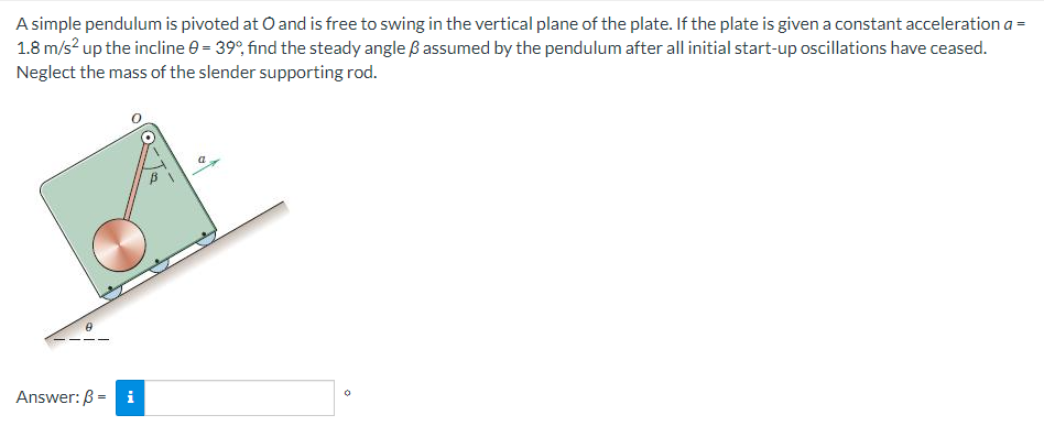 A simple pendulum is pivoted at O and is free to swing in the vertical plane of the plate. If the plate is given a constant acceleration a =
1.8 m/s? up the incline e = 39°, find the steady angle ß assumed by the pendulum after all initial start-up oscillations have ceased.
Neglect the mass of the slender supporting rod.
Answer: B =
i
