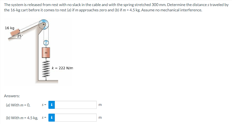 The system is released from rest with no slack in the cable and with the spring stretched 300 mm. Determine the distance straveled by
the 16-kg cart before it comes to rest (a) if m approaches zero and (b) if m = 4.5 kg. Assume no mechanical interference.
16 kg
25°
k = 222 N/m
Answers:
(a) With m = 0,
S=
i
(b) With m = 4.5 kg,
i
m
