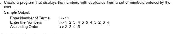 Create a program that displays the numbers with duplicates from a set of numbers entered by the
user
Sample Output:
> 11
>>1 2 3 4 5 5 4 3 2 0 4
Enter Number of Terms
Enter the Numbers
Ascending Order
>> 2 3 4 5
