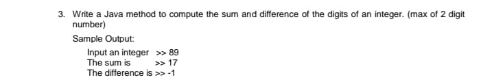 3. Write a Java method to compute the sum and difference of the digits of an integer. (max of 2 digit
number)
Sample Output:
Input an integer » 89
The sum is
The difference is >> -1
>> 17
