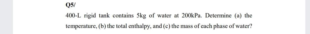 Q5/
400-L rigid tank contains 5kg of water at 200kPa. Determine (a) the
temperature, (b) the total enthalpy, and (c) the mass of each phase of water?
