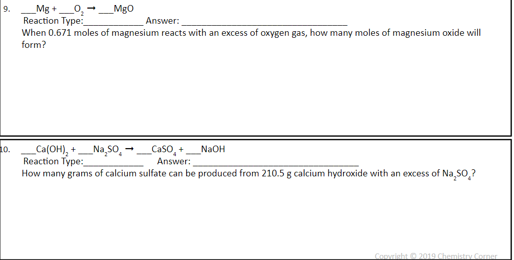 9.
10.
Mg +
Reaction Type:
_MgO
Answer:
When 0.671 moles of magnesium reacts with an excess of oxygen gas, how many moles of magnesium oxide will
form?
_Na₂SO4
_Ca(OH)₂ +
Reaction Type:
_CaSO +
Answer:
How many grams of calcium sulfate can be produced from 210.5 g calcium hydroxide with an excess of Na₂SO?
NaOH
Copyright © 2019 Chemistry Corner