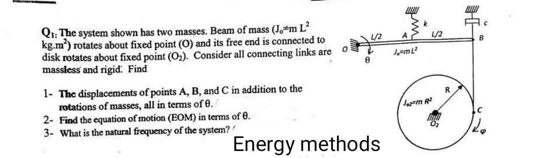 Q1: The system shown has two masses. Beam of mass (Jo#m L²
kg.m²) rotates about fixed point (O) and its free end is connected to
disk rotates about fixed point (O₂). Consider all connecting links are
massless and rigid. Find
1- The displacements of points A, B, and C in addition to the
rotations of masses, all in terms of 0.
2- Find the equation of motion (EOM) in terms of 0.
3- What is the natural frequency of the system?
0
L/2
8
Energy methods
A
Jo=m L²2
L/2
Joz-m R²
R
C
B
C
128