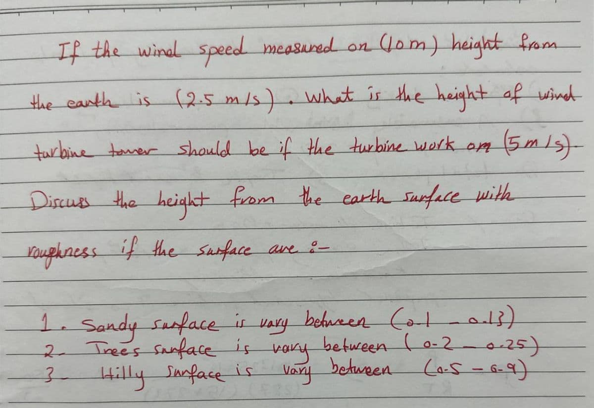 If the wind speed measured on (10m) height from
the earth is (2.5 m/s). What is the height of wind
turbine tower should be if the turbine work om
(5m/s)
Discuss the height from the earth surface with
roughness if the surface are :-
between Col 0-13)
1. Sandy surface is каку
Trees surface is vary between (0.2-0.25)
каку
(0-5-6-9)
3 Hilly Surface is vary between
2.
21
TX