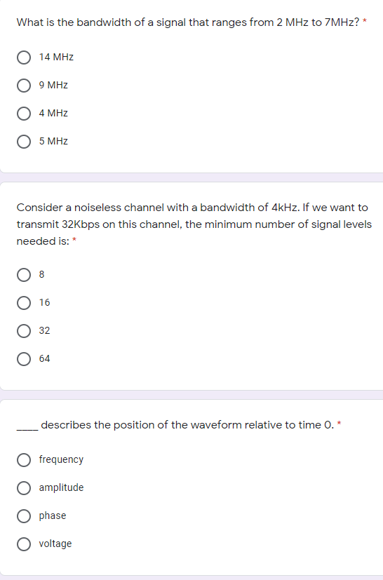 What is the bandwidth of a signal that ranges from 2 MHz to 7MHZ? *
14 MHz
9 MHz
4 MHz
5 MHz
Consider a noiseless channel with a bandwidth of 4kHz. If we want to
transmit 32Kbps on this channel, the minimum number of signal levels
needed is: *
8
О 16
32
64
describes the position of the waveform relative to time 0. *
frequency
amplitude
phase
voltage
