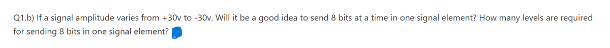 Q1.b) If a signal amplitude varies from +30v to -30v. Will it be a good idea to send 8 bits at a time in one signal element? How many levels are required
for sending 8 bits in one signal element?
