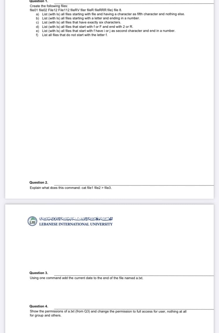 Question 1.
Create the following files:
file01 file02 File12 File112 fileRV filer fileR fileRRR file) file 8.
a) List (with Is) all files starting with file and having a character as fifth character and nothing else.
b) List (with Is) all files starting with a letter and ending in a number.
c) List (with Is) all files that have exactly six characters.
d) List (with Is) all files that start with f or F and end with 2 or R.
e) List (with Is) all files that start with f have i or j as second character and end in a number.
f) List all files that do not start with the letter f.
Question 2.
Explain what does this command: cat file1 file2 > file3.
LEBANESE INTERNATIONAL UNIVERSITY
Question 3.
Using one command add the current date to the end of the file named a.txt.
Question 4.
Show the permissions of a.txt (from Q3) and change the permission to full access for user, nothing at all
for group and others.
