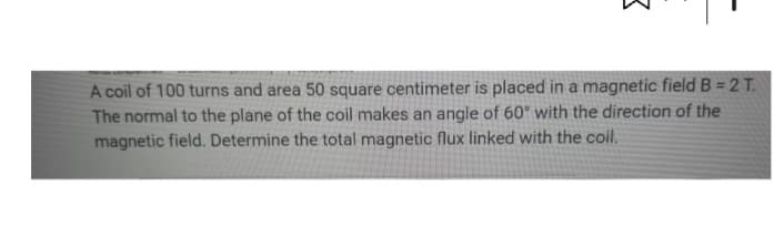 3
A coil of 100 turns and area 50 square centimeter is placed in a magnetic field B = 2 T.
The normal to the plane of the coil makes an angle of 60° with the direction of the
magnetic field. Determine the total magnetic flux linked with the coil.