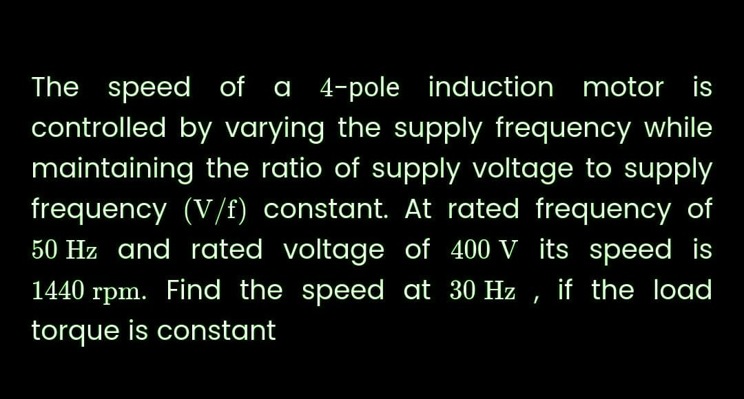 The speed of a 4-pole induction motor is
controlled by varying the supply frequency while
maintaining the ratio of supply voltage to supply
frequency (V/f) constant. At rated frequency of
50 Hz and rated voltage of 400 V its speed is
1440 rpm. Find the speed at 30 Hz if the load
torque is constant
I