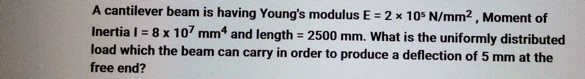 A cantilever beam is having Young's modulus E = 2 x 105 N/mm², Moment of
Inertia | = 8 x 107 mm4 and length = 2500 mm. What is the uniformly distributed
load which the beam can carry in order to produce a deflection of 5 mm at the
free end?