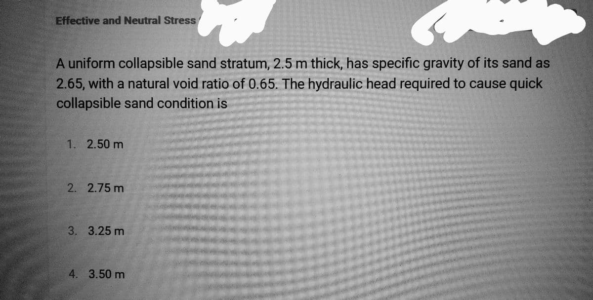 Effective and Neutral Stress
A uniform collapsible sand stratum, 2.5 m thick, has specific gravity of its sand as
2.65, with a natural void ratio of 0.65. The hydraulic head required to cause quick
collapsible sand condition is
1. 2.50 m
2. 2.75 m
3. 3.25 m
4. 3.50 m