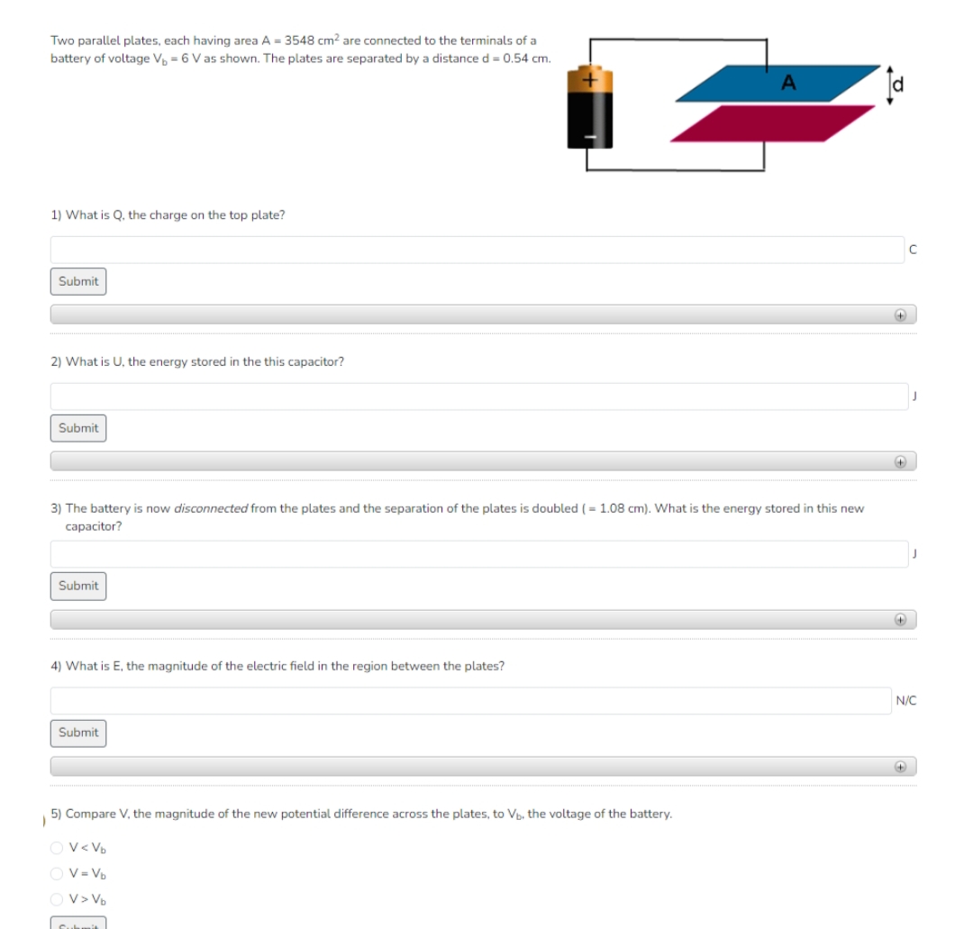Two parallel plates, each having area A = 3548 cm² are connected to the terminals of a
battery of voltage V₁ = 6 V as shown. The plates are separated by a distance d = 0.54 cm.
1) What is Q, the charge on the top plate?
Submit
2) What is U, the energy stored in the this capacitor?
Submit
Submit
3) The battery is now disconnected from the plates and the separation of the plates is doubled (= 1.08 cm). What is the energy stored in this new
capacitor?
4) What is E, the magnitude of the electric field in the region between the plates?
Submit
2
5) Compare V, the magnitude of the new potential difference across the plates, to Vb, the voltage of the battery.
OV<Vb
OV=Vb
OV> Vb
Submit
A
+
+
N/C
+