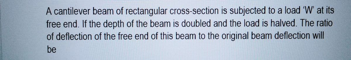 A cantilever beam of rectangular cross-section is subjected to a load 'W' at its
free end. If the depth of the beam is doubled and the load is halved. The ratio
of deflection of the free end of this beam to the original beam deflection will
be