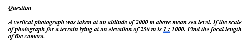 Question
A vertical photograph was taken at an altitude of 2000 m above mean sea level. If the scale
of photograph for a terrain lying at an elevation of 250 m is 1: 1000. Find the focal length
of the camera.