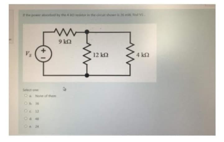 If the power absorbed by the 4 k0 resistor in the circuit shown is 26 mW. find VS.
Vs
Οι 12
+
O&None of them
0.24
www
9 ΚΩ
12 ΚΩ
4 ΚΩ