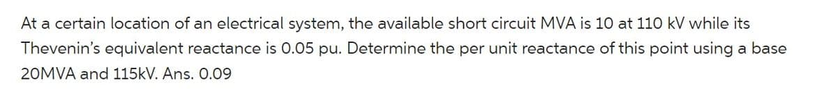 At a certain location of an electrical system, the available short circuit MVA is 10 at 110 kV while its
Thevenin's equivalent reactance is 0.05 pu. Determine the per unit reactance of this point using a base
20MVA and 115kV. Ans. 0.09