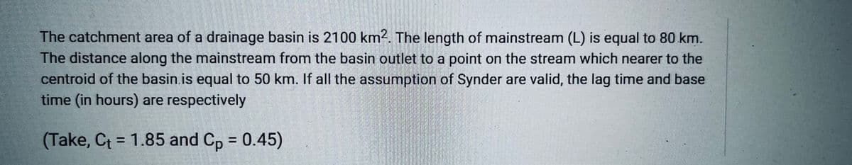 The catchment area of a drainage basin is 2100 km2. The length of mainstream (L) is equal to 80 km.
The distance along the mainstream from the basin outlet to a point on the stream which nearer to the
centroid of the basin.is equal to 50 km. If all the assumption of Synder are valid, the lag time and base
time (in hours) are respectively
(Take, Ct = 1.85 and Cp = 0.45)