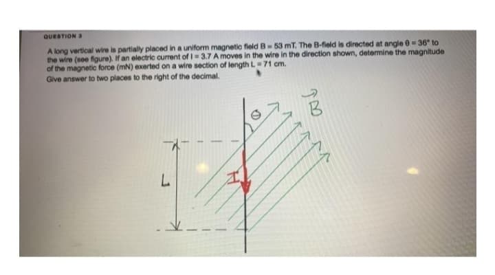 QUESTION 3
A long vertical wire is partially placed in a uniform magnetic field B-53 mT. The B-field is directed at angle 0 = 36° to
the wire (see figure). If an electric current of 1 = 3.7 A moves in the wire in the direction shown, determine the magnitude
of the magnetic force (mN) exerted on a wire section of length L=71 cm.
Give answer to two places to the right of the decimal.
L