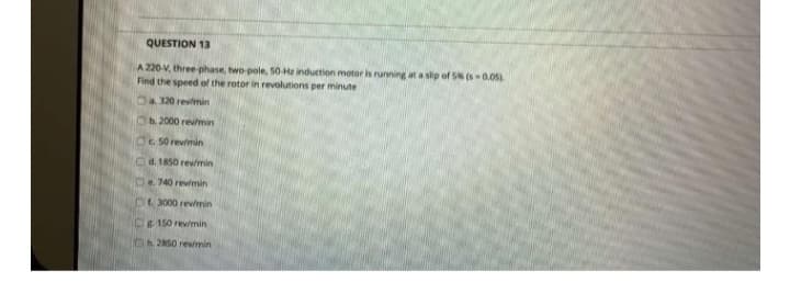 QUESTION 13
A 220-V, three-phase, two-pole, 50 Hz induction motor is running at a slip of 5% (s-0.05)
Find the speed of the rotor in revolutions per minute
a 320 revimin
b. 2000 rev/min
O 50 revimin
d. 1850 rev/min
e. 740 rev/min
Of 3000 rev/min
g 150 rev/min
Ch. 2850 rew/min