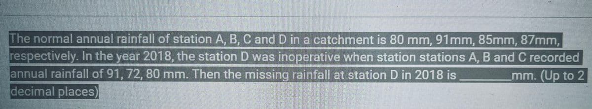 The normal annual rainfall of station A, B, C and D in a catchment is 80 mm, 91mm, 85mm, 87mm,
respectively. In the year 2018, the station D was inoperative when station stations A, B and C recorded
annual rainfall of 91, 72, 80 mm. Then the missing rainfall at station D in 2018 is
mm. (Up to 2
decimal places)