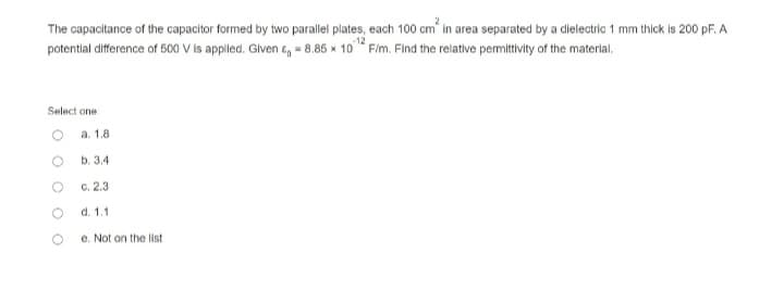 The capacitance of the capacitor formed by two parallel plates, each 100 cm in area separated by a dielectric 1 mm thick is 200 pF. A
potential difference of 500 V is applied. Given & = 8.85 x 10 F/m. Find the relative permittivity of the material.
Select one:
a. 1.8
b. 3.4
c. 2.3
d. 1.1
e. Not on the list