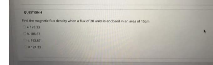 QUESTION 4
Find the magnetic flux density when a flux of 28 units is enclosed in an area of 15cm
a. 178.33
b. 186.67
c. 192.67
d. 124.33