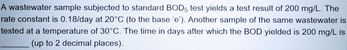 A wastewater sample subjected to standard BOD5 test yields a test result of 200 mg/L. The
rate constant is 0.18/day at 20°C (to the base 'e'). Another sample of the same wastewater is
tested at a temperature of 30°C. The time in days after which the BOD yielded is 200 mg/L is
(up to 2 decimal places).