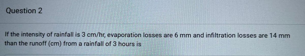 Question 2
If the intensity of rainfall is 3 cm/hr, evaporation losses are 6 mm and infiltration losses are 14 mm
than the runoff (cm) from a rainfall of 3 hours is