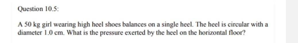 Question 10.5:
A 50 kg girl wearing high heel shoes balances on a single heel. The heel is circular with a
diameter 1.0 cm. What is the pressure exerted by the heel on the horizontal floor?