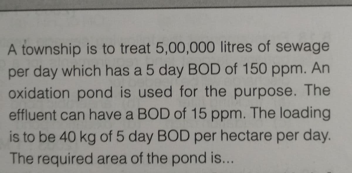 A township is to treat 5,00,000 litres of sewage
per day which has a 5 day BOD of 150 ppm. An
oxidation pond is used for the purpose. The
effluent can have a BOD of 15 ppm. The loading
is to be 40 kg of 5 day BOD per hectare per day.
The required area of the pond is...