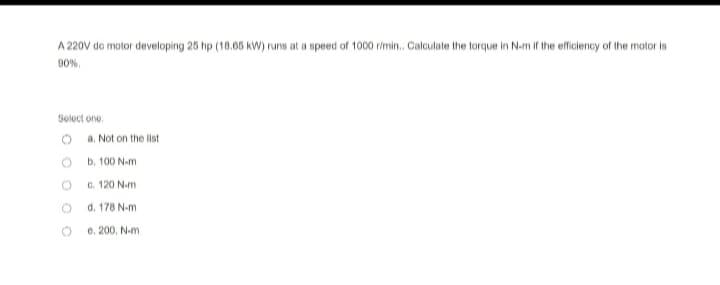 A 220V do motor developing 25 hp (18.65 kW) runs at a speed of 1000 r/min.. Calculate the torque in N-m if the efficiency of the motor is
90%.
Select one:
a. Not on the list
b. 100 N-m
c. 120 N-m
d. 178 N-m
e.
200. N-m