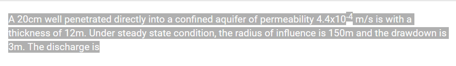 A 20cm well penetrated directly into a confined aquifer of permeability 4.4x10 m/s is with a
thickness of 12m. Under steady state condition, the radius of influence is 150m and the drawdown is
3m. The discharge is