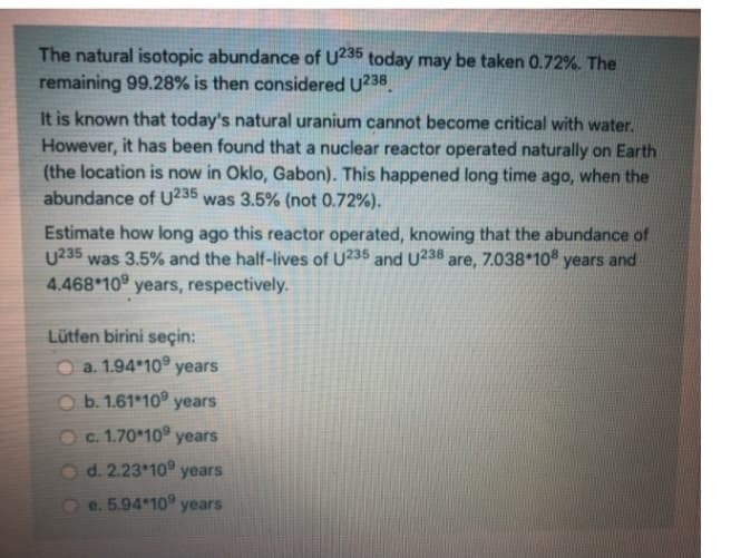 The natural isotopic abundance of U235 today may be taken 0.72%. The
remaining 99.28% is then considered U238
It is known that today's natural uranium cannot become critical with water.
However, it has been found that a nuclear reactor operated naturally on Earth
(the location is now in Oklo, Gabon). This happened long time ago, when the
abundance of U235 was 3.5% (not 0.72%).
Estimate how long ago this reactor operated, knowing that the abundance of
U235 was 3.5% and the half-lives of U235 and U238 are, 7.038*108 years and
4.468 109 years, respectively.
Lütfen birini seçin:
a. 1.94 10 years
b. 1.61 109 years
O c. 1.70*109 years
d. 2.23 10 years
e. 5.94*109 years