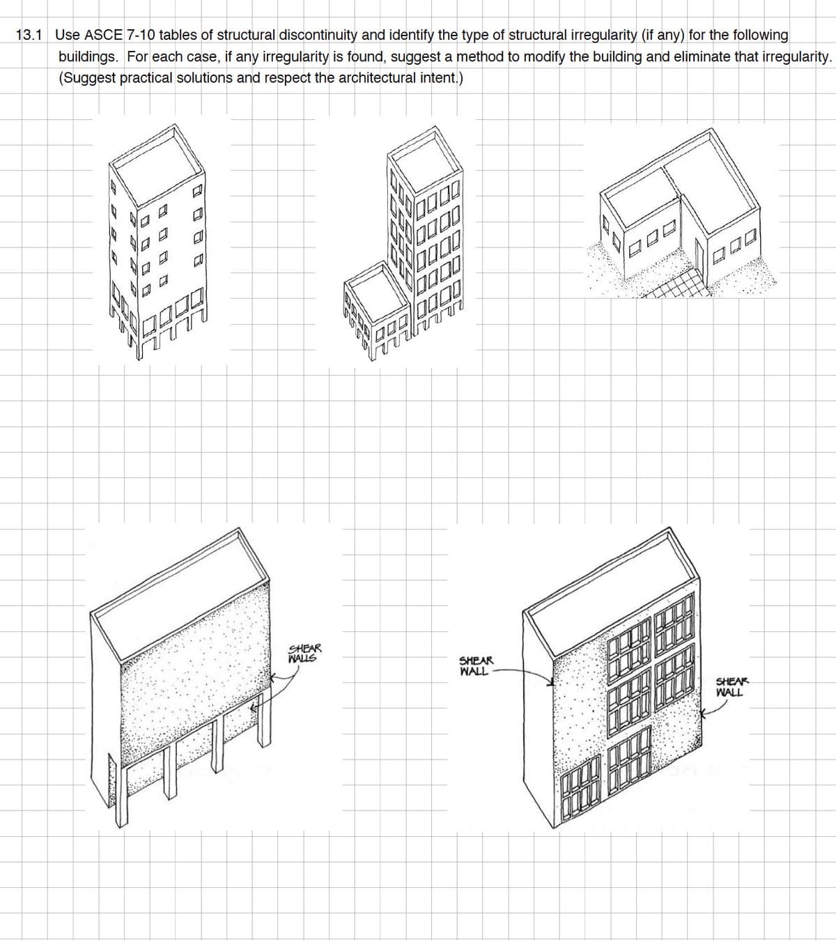 13.1 Use ASCE 7-10 tables of structural discontinuity and identify the type of structural irregularity (if any) for the following
buildings. For each case, if any irregularity is found, suggest a method to modify the building and eliminate that irregularity.
(Suggest practical solutions and respect the architectural intent.)
AR
SHEAR
WALLS
7000
0000
700 0000
SHEAR
WALL
008
SHEAR
WALL