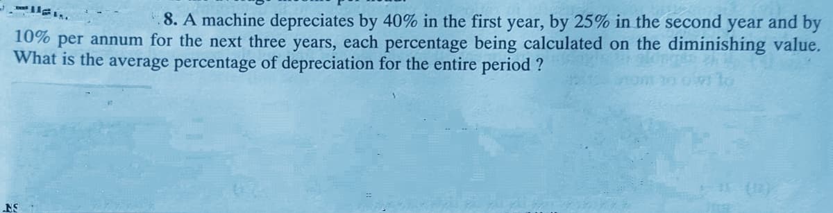 8. A machine depreciates by 40% in the first year, by 25% in the second year and by
10% per annum for the next three years, each percentage being calculated on the diminishing value.
What is the average percentage of depreciation for the entire period ?
NS
