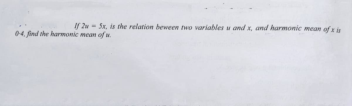 If 2u = 5x, is the relation beween two variables u and x, and harmonic mean of x is
0-4, find the harmonic mean of u.
