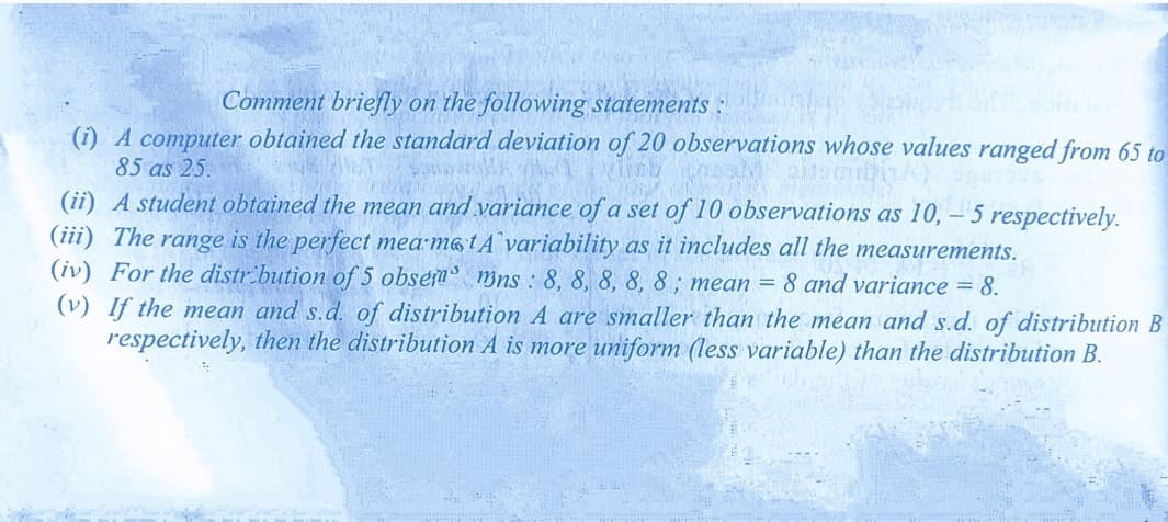 Comment briefly on the following statements :
(i) A computer obtained the standard deviation of 20 observations whose values ranged from 65 to
85 as 25.
(ii) A student obtained the mean and variance of a set of 10 observations as 10, – 5 respectively.
(iii) The range is the perfect mea m&tA¨variability as it includes all the measurements.
(iv) For the distr.bution of 5 obsem mns : 8, 8, 8, 8, 8; mean = 8 and variance = 8.
(v) If the mean and s.d. of distribution A are smaller than the mean and s.d. of distribution B
respectively, then the distribution A is more uniform (less variable) than the distribution B.
