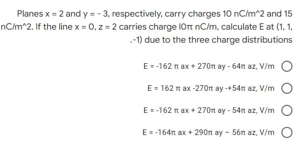 Planes x = 2 and y = -3, respectively, carry charges 10 nC/m^2 and 15
nC/m^2. If the line x = 0, z = 2 carries charge 10 nC/m, calculate E at (1, 1,
.-1) due to the three charge distributions
E = -162 π ax + 270n ay - 64n az, V/m
E = 162 π ax -270п ay -+54π az, V/m
E = -162 π ax + 270п ay - 54m az, V/m
E = -164π ax + 290π ay - 56п az, V/m O