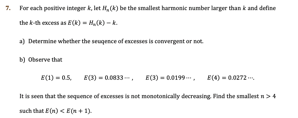 7.
For each positive integer k, let H, (k) be the smallest harmonic number larger than k and define
the k-th excess as E(k)
Hn(k) – k.
a) Determine whether the seuqence of excesses is convergent or not.
b) Observe that
E(1) = 0.5,
E(3) = 0.0833 ...,
E(3) = 0.0199 ... ,
E (4)
= 0.0272 ...
It is seen that the sequence of excesses is not monotonically decreasing. Find the smallest n > 4
such that E (n) < E (n + 1).
