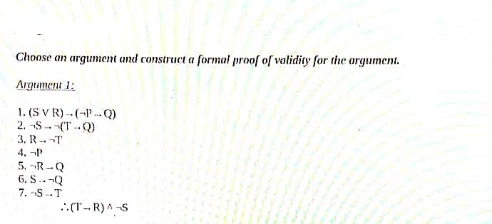 Choose an argument and construct a formal proof of validity for the argument.
Argument 1:
1. (S V R)- (-P -Q)
2. -S -- -(T-Q)
3. R T
4. -P
5. -R-Q
6. S---Q
7. -S--T
.: (T-- R) A -S
