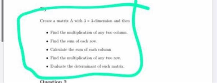 Create a matrix A with 3 x 3-dimension and then
• Find the multiplication of any two column.
• Find the sum of each row.
• Cakulate the sum of cach column
• Find the multiplication of any two row.
Evaluate the determinant of such matrix.
Ouestion 2
